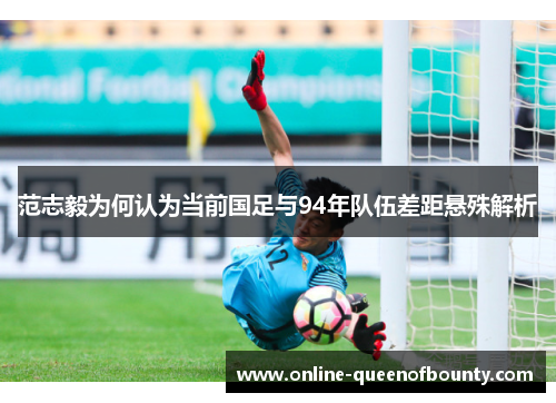 范志毅为何认为当前国足与94年队伍差距悬殊解析