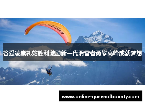 谷爱凌崇礼站胜利激励新一代滑雪者勇攀高峰成就梦想 谷爱凌崇礼站胜利激励新一代滑雪者勇攀高峰成就梦想
