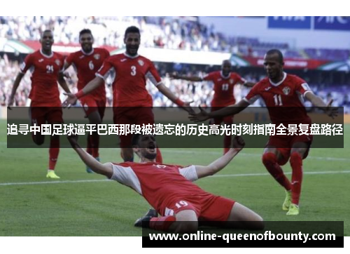 追寻中国足球逼平巴西那段被遗忘的历史高光时刻指南全景复盘路径 追寻中国足球逼平巴西那段被遗忘的历史高光时刻指南全景复盘路径