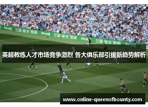 英超教练人才市场竞争激烈 各大俱乐部引援新趋势解析 英超教练人才市场竞争激烈 各大俱乐部引援新趋势解析
