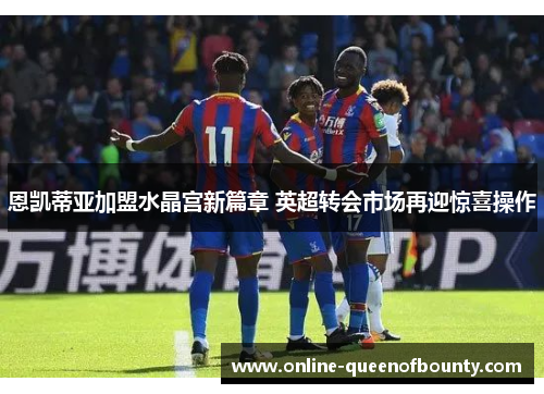 恩凯蒂亚加盟水晶宫新篇章 英超转会市场再迎惊喜操作