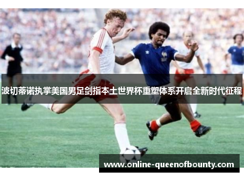 波切蒂诺执掌美国男足剑指本土世界杯重塑体系开启全新时代征程